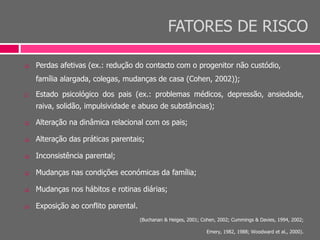 FATORES DE RISCO
 Perdas afetivas (ex.: redução do contacto com o progenitor não custódio,
família alargada, colegas, mudanças de casa (Cohen, 2002));
 Estado psicológico dos pais (ex.: problemas médicos, depressão, ansiedade,
raiva, solidão, impulsividade e abuso de substâncias);
 Alteração na dinâmica relacional com os pais;
 Alteração das práticas parentais;
 Inconsistência parental;
 Mudanças nas condições económicas da família;
 Mudanças nos hábitos e rotinas diárias;
 Exposição ao conflito parental.
(Buchanan & Heiges, 2001; Cohen, 2002; Cummings & Davies, 1994, 2002;
Emery, 1982, 1988; Woodward et al., 2000).
 