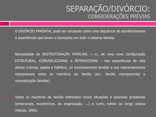 SEPARAÇÃO/DIVÓRCIO:
CONSIDERAÇÕES PRÉVIAS
 O DIVÓRCIO PARENTAL pode ser encarado como uma sequência de acontecimentos
e experiências que levam a transições em todo o sistema familiar.
 Necessidade de RESTRUTURAÇÃO FAMILIAR, i. e., de uma nova configuração
ESTRUTURAL, COMUNICACIONAL e INTERACIONAL - nas experiências de vida
diárias (rotinas, papéis e hábitos), no funcionamento familiar e nos relacionamentos
interpessoais entre os membros da família (ex.: família monoparental e
reconstituição familiar).
 Todos os membros da família enfrentam novas situações e possíveis problemas
(emocionais, económicos, de organização, ...) a curto, médio ou longo prazos
(Relvas, 1996).
 