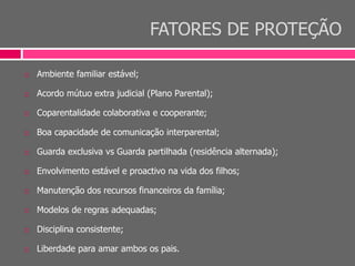 FATORES DE PROTEÇÃO
 Ambiente familiar estável;
 Acordo mútuo extra judicial (Plano Parental);
 Coparentalidade colaborativa e cooperante;
 Boa capacidade de comunicação interparental;
 Guarda exclusiva vs Guarda partilhada (residência alternada);
 Envolvimento estável e proactivo na vida dos filhos;
 Manutenção dos recursos financeiros da família;
 Modelos de regras adequadas;
 Disciplina consistente;
 Liberdade para amar ambos os pais.
 