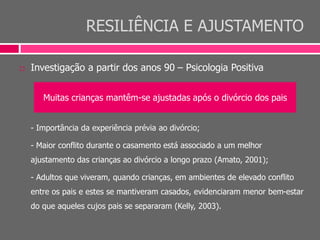 RESILIÊNCIA E AJUSTAMENTO
 Investigação a partir dos anos 90 – Psicologia Positiva
- Importância da experiência prévia ao divórcio;
- Maior conflito durante o casamento está associado a um melhor
ajustamento das crianças ao divórcio a longo prazo (Amato, 2001);
- Adultos que viveram, quando crianças, em ambientes de elevado conflito
entre os pais e estes se mantiveram casados, evidenciaram menor bem-estar
do que aqueles cujos pais se separaram (Kelly, 2003).
Muitas crianças mantêm-se ajustadas após o divórcio dos pais
 