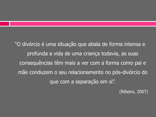 “O divórcio é uma situação que abala de forma intensa e
profunda a vida de uma criança todavia, as suas
consequências têm mais a ver com a forma como pai e
mãe conduzem o seu relacionamento no pós-divórcio do
que com a separação em si”.
(Ribeiro, 2007)
 