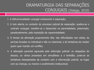 DRAMATURGIA DAS SEPARAÇÕES
CONJUGAIS (Delage, 2010)
1. A disfuncionalidade conjugal conducente à separação;
2. A luta aberta no contexto do processo judicial de separação: quebra‐se o
contrato conjugal, mantém‐se o desacordo na parentalidade, potenciado,
paradoxalmente, pela imposição da coparentalidade;
3. O tempo da alienação propriamente dita: das dificuldades nas visitas, às
perícias focadas no individual e não no relacional, e às tentativas de mediar
quem quer manter um conflito;
4. A alienação parental agravada pela disfunção judicial: as alegações de
abusos, os vários processos em simultâneo e a lentidão; junte‐se as
tentativas desesperadas de contacto com a intervenção policial, as fugas
com as crianças, ou mesmo o acolhimento institucional.
 