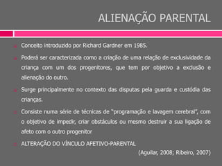 ALIENAÇÃO PARENTAL
 Conceito introduzido por Richard Gardner em 1985.
 Poderá ser caracterizada como a criação de uma relação de exclusividade da
criança com um dos progenitores, que tem por objetivo a exclusão e
alienação do outro.
 Surge principalmente no contexto das disputas pela guarda e custódia das
crianças.
 Consiste numa série de técnicas de “programação e lavagem cerebral”, com
o objetivo de impedir, criar obstáculos ou mesmo destruir a sua ligação de
afeto com o outro progenitor
 ALTERAÇÃO DO VÍNCULO AFETIVO-PARENTAL
(Aguilar, 2008; Ribeiro, 2007)
 
