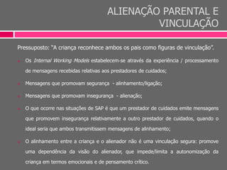 ALIENAÇÃO PARENTAL E
VINCULAÇÃO
Pressuposto: “A criança reconhece ambos os pais como figuras de vinculação”.
 Os Internal Working Models estabelecem‐se através da experiência / processamento
de mensagens recebidas relativas aos prestadores de cuidados;
 Mensagens que promovam segurança - alinhamento/ligação;
 Mensagens que promovam insegurança - alienação;
 O que ocorre nas situações de SAP é que um prestador de cuidados emite mensagens
que promovem insegurança relativamente a outro prestador de cuidados, quando o
ideal seria que ambos transmitissem mensagens de alinhamento;
 O alinhamento entre a criança e o alienador não é uma vinculação segura: promove
uma dependência da visão do alienador, que impede/limita a autonomização da
criança em termos emocionais e de pensamento crítico.
 