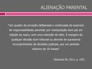 ALIENAÇÃO PARENTAL
“Um quadro de privação deliberada e continuada do exercício
da responsabilidade parental, por manipulação dum pai em
relação ao outro, com uma intenção de dolo. À margem de
qualquer decisão dum tribunal ou através de sucessivos
incumprimentos de decisões judiciais, por um período
máximo de 18 meses”
(Eduardo Sá, 2011, p. 155)
 