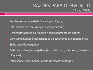 RAZÕES PARA O DIVÓRCIO
(CARR, 2014)
 Problemas na intimidade física e psicológica;
 Dificuldades de comunicação e compreensão;
 Desacordos acerca da funções e relacionamento de poder;
 Constrangimentos à necessidades de autonomia e independência;
 Estilo cognitivo negativo;
 Estilo de interação negativo (ex.: criticismo, desprezo, defesa e
bloqueio);
 Infidelidade, imaturidade, abuso de álcool ou drogas.
 