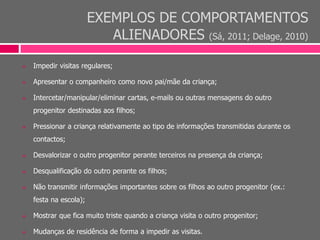 EXEMPLOS DE COMPORTAMENTOS
ALIENADORES (Sá, 2011; Delage, 2010)
 Impedir visitas regulares;
 Apresentar o companheiro como novo pai/mãe da criança;
 Intercetar/manipular/eliminar cartas, e-mails ou outras mensagens do outro
progenitor destinadas aos filhos;
 Pressionar a criança relativamente ao tipo de informações transmitidas durante os
contactos;
 Desvalorizar o outro progenitor perante terceiros na presença da criança;
 Desqualificação do outro perante os filhos;
 Não transmitir informações importantes sobre os filhos ao outro progenitor (ex.:
festa na escola);
 Mostrar que fica muito triste quando a criança visita o outro progenitor;
 Mudanças de residência de forma a impedir as visitas.
 