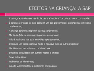 EFEITOS NA CRIANÇA: A SAP
 A criança aprende a ser manipuladora e a “explorar” os outros: moral corrompida;
 É sujeita à pressão de não desiludir um dos progenitores: dependência emocional
do alienador;
 A criança aprende a reprimir os seus sentimentos;
 Manifesta falta de ressonância ou frieza emocional;
 Não é autónoma nas suas emoções e pensamentos;
 Evidencia um estilo cognitivo hostil e negativo face ao outro progenitor;
 Manifesta um medo intenso de abandono;
 Evidencia dificuldades em cumprir regras e limites;
 Baixa autoestima;
 Problemas de identidade;
 Grande vulnerabilidade a problemas psicológicos.
 