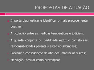 PROPOSTAS DE ATUAÇÃO
 Importa diagnosticar e identificar o mais precocemente
possível;
 Articulação entre as medidas terapêuticas e judiciais;
 A guarda conjunta ou partilhada reduz o conflito (as
responsabilidades parentais estão equilibradas);
 Prevenir a consolidação de atitudes: manter as visitas;
 Mediação Familiar como prevenção;
 