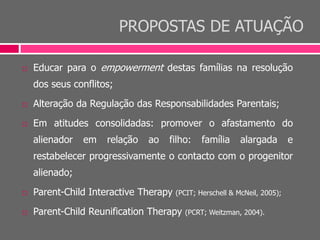PROPOSTAS DE ATUAÇÃO
 Educar para o empowerment destas famílias na resolução
dos seus conflitos;
 Alteração da Regulação das Responsabilidades Parentais;
 Em atitudes consolidadas: promover o afastamento do
alienador em relação ao filho: família alargada e
restabelecer progressivamente o contacto com o progenitor
alienado;
 Parent-Child Interactive Therapy (PCIT; Herschell & McNeil, 2005);
 Parent-Child Reunification Therapy (PCRT; Weitzman, 2004).
 