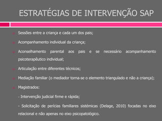 ESTRATÉGIAS DE INTERVENÇÃO SAP
 Sessões entre a criança e cada um dos pais;
 Acompanhamento individual da criança;
 Aconselhamento parental aos pais e se necessário acompanhamento
psicoterapêutico individual;
 Articulação entre diferentes técnicos;
 Mediação familiar (o mediador torna‐se o elemento triangulado e não a criança);
 Magistrados:
‐ Intervenção judicial firme e rápida;
- Solicitação de perícias familiares sistémicas (Delage, 2010) focadas no eixo
relacional e não apenas no eixo psicopatológico.
 