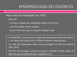 EPIDEMIOLOGIA DO DIVÓRCIO
Alguns dados da investigação (Carr, 2014):
EUA e UK:
- um terço a metade dos casamentos acabam em divórcio;
- cerca de metade envolve crianças;
- em 80 a 90% dos casos a criança é entregue à mãe.
Em PORTUGAL, cerca de um em cada dois casamentos termina em divórcio
e, na maioria dos casos (67%), há filhos envolvidos neste processo.
Em cada 100 casamentos existe uma percentagem de 70% de divórcios
(INE, 2014).
Em 94% das situações a guarda da criança é confiada às mães, apesar da
figura da guarda partilhada estar consignada na lei.
 
