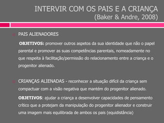 INTERVIR COM OS PAIS E A CRIANÇA
(Baker & Andre, 2008)
 PAIS ALIENADORES
OBJETIVOS: promover outros aspetos da sua identidade que não o papel
parental e promover as suas competências parentais, nomeadamente no
que respeita à facilitação/permissão do relacionamento entre a criança e o
progenitor alienado.
 CRIANÇAS ALIENADAS - reconhecer a situação difícil da criança sem
compactuar com a visão negativa que mantém do progenitor alienado.
OBJETIVOS: ajudar a criança a desenvolver capacidades de pensamento
crítico que a protejam da manipulação do progenitor alienador e construir
uma imagem mais equilibrada de ambos os pais (equidistância)
 