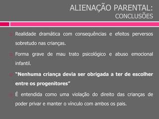 ALIENAÇÃO PARENTAL:
CONCLUSÕES
 Realidade dramática com consequências e efeitos perversos
sobretudo nas crianças.
 Forma grave de mau trato psicológico e abuso emocional
infantil.
 “Nenhuma criança devia ser obrigada a ter de escolher
entre os progenitores”
 É entendida como uma violação do direito das crianças de
poder privar e manter o vínculo com ambos os pais.
 