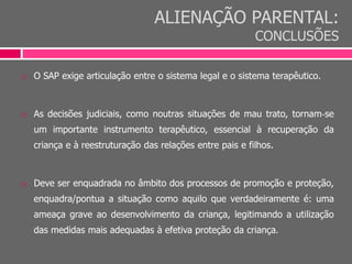 ALIENAÇÃO PARENTAL:
CONCLUSÕES
 O SAP exige articulação entre o sistema legal e o sistema terapêutico.
 As decisões judiciais, como noutras situações de mau trato, tornam‐se
um importante instrumento terapêutico, essencial à recuperação da
criança e à reestruturação das relações entre pais e filhos.
 Deve ser enquadrada no âmbito dos processos de promoção e proteção,
enquadra/pontua a situação como aquilo que verdadeiramente é: uma
ameaça grave ao desenvolvimento da criança, legitimando a utilização
das medidas mais adequadas à efetiva proteção da criança.
 