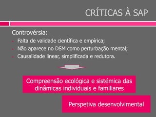 CRÍTICAS À SAP
Controvérsia:
 Falta de validade científica e empírica;
 Não aparece no DSM como perturbação mental;
 Causalidade linear, simplificada e redutora.
Compreensão ecológica e sistémica das
dinâmicas individuais e familiares
Perspetiva desenvolvimental
 