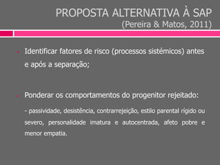 PROPOSTA ALTERNATIVA À SAP
(Pereira & Matos, 2011)
 Identificar fatores de risco (processos sistémicos) antes
e após a separação;
 Ponderar os comportamentos do progenitor rejeitado:
- passividade, desistência, contrarrejeição, estilo parental rígido ou
severo, personalidade imatura e autocentrada, afeto pobre e
menor empatia.
 