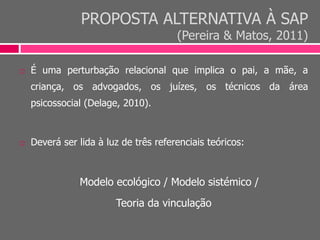 PROPOSTA ALTERNATIVA À SAP
(Pereira & Matos, 2011)
 É uma perturbação relacional que implica o pai, a mãe, a
criança, os advogados, os juízes, os técnicos da área
psicossocial (Delage, 2010).
 Deverá ser lida à luz de três referenciais teóricos:
Modelo ecológico / Modelo sistémico /
Teoria da vinculação
 