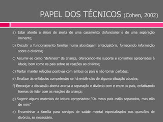 PAPEL DOS TÉCNICOS (Cohen, 2002)
a) Estar atento a sinais de alerta de uma casamento disfuncional e de uma separação
iminente;
b) Discutir o funcionamento familiar numa abordagem antecipatória, fornecendo informação
sobre o divórcio;
c) Assumir-se como “defensor” da criança, oferecendo-lhe suporte e conselhos apropriados à
idade, bem como os pais sobre as reações ao divórcio;
d) Tentar manter relações positivas com ambos os pais e não tomar partidos;
e) Sinalizar às entidades competentes se há evidências de alguma situação abusiva;
f) Encorajar a discussão aberta acerca a separação e divórcio com e entre os pais, enfatizando
formas de lidar com as reações da criança;
g) Sugerir alguns materiais de leitura apropriados: “Os meus pais estão separados, mas não
de mim”
e) Encaminhar a família para serviços de saúde mental especializados nas questões de
divórcio, se necessário.
 