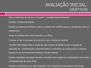 AVALIAÇÃO INICIAL:
OBJETIVOS
 Fazer a anamnese da criança ou do jovem – avaliação desenvolvimental;
 Conhecer a história da família;
 Explorar as dinâmicas familiares e aferir a existência de conflitos atuais ou persistentes entre os
progenitores;
 Avaliar as relações entre cada progenitor e os filhos;
 Conhecer a fase do processo de divórcio em que a família se encontra;
 Recolher informações sobre a reação de cada membro da família nuclear à situação de
separação (ex.: manifestações comportamentais ou emocionais da criança/jovem e respetivo
impacto no seu funcionamento individual, escolar e social);
 Explorar estratégias educativas dos pais e perceber como reagem às manifestações emocionais e
comportamentais dos seus filhos;
 Perceber as expectativas de cada progenitor e da criança/jovem associadas à intervenção.
 