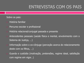 ENTREVISTAS COM OS PAIS
Sobre os pais:
 História familiar
 Percurso escolar e profissional
 História relacional/conjugal passada e presente
 Antecedentes pessoais (saúde física e mental, envolvimento com o
Sistema de Justiça, …)
 Informação sobre o ex-cônjuge (perceção acerca do relacionamento
deste com os filhos, …)
 Guarda e custódia (motivação, pretensões, regime ideal, satisfação
com regime em vigor…)
 