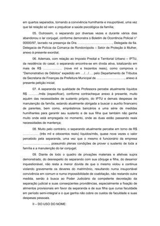 em quartos separados, tornando a convivência humilhante e insuportável, uma vez
que tal relação só vem a prejudicar a saúde psicológica da família;
05. Outrossim, o separando por diversas vezes e durante vários dias
abandonou o lar conjugal, conforme demonstra o Boletim de Ocorrência Policial n°
00000/97, lavrado na presença da Dra. ……………………………, Delegada da 6a.
Delegacia de Polícia da Comarca de Rondonópolis – Setor de Proteção à Mulher,
anexo à presente exordial;
06. Ademais, com relação ao Imposto Predial e Territorial Urbano – IPTU,
da residência do casal, o separando encontra-se em dívida ativa, totalizando em
mais de R$ ……………… (nove mil e trezentos reais), como comprova o
“Demonstrativo de Débitos” expedido em …/…/…. pelo Departamento de Tributos
da Secretaria de Finanças da Prefeitura Municipal de ………………………, anexo à
presente petição inicial;
07. A separanda na qualidade de Professora percebe atualmente líquidos
R$ ………./mês (especificar), conforme contracheque anexo à presente, muito
aquém das necessidades de sustento próprio, do IPTU e demais despesas de
manutenção da família, estando atualmente obrigada a buscar o auxílio financeiro
de parentes, bem como, empréstimos bancários e uma série de medidas
humilhantes para garantir seu sustento e de sua filha que também não ganha
muito onde está empregada no momento, onde as duas estão passando reais
necessidades de mantença;
08. Muito pelo contrário, o separando atualmente percebe em torno de R$
…………… (três mil e oitocentos reais) líquidos/mês, quase nove vezes o valor
percebido pela separanda, uma vez que o mesmo é funcionário da empresa
…………………….., possuindo plenas condições de prover o sustento de toda a
família e a manutenção do lar conjugal;
09. Diante de todo o quadro de privações materiais e afetivas supra
demonstrado, do desrespeito do separando com sua cônjuge e filha, do desamor
inquestionável, não resta a menor dúvida de que o mesmo violou e continua
violando gravemente os deveres do matrimônio, resultando numa insuportável
convivência em comum e numa impossibilidade de coabitação, não restando outra
medida, senão à busca ao Poder Judiciário da competente decretação da
separação judicial e suas conseqüentes providências, especialmente a fixação de
alimentos provisionais em favor da separanda e de sua filha que cursa faculdade
em período semi-integral e o que ganha não cobre os custos de faculdade e suas
despesas pessoais.
II – DO USO DO NOME:
 