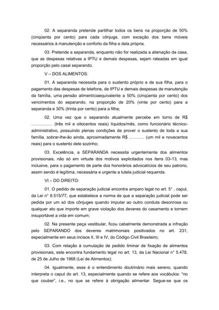 02. A separanda pretende partilhar todos os bens na proporção de 50%
(cinqüenta por cento) para cada cônjuge, com exceção dos bens móveis
necessários à manutenção e conforto da filha e dela própria.
03. Pretende a separanda, enquanto não for realizada a alienação da casa,
que as despesas relativas a IPTU e demais despesas, sejam rateadas em igual
proporção pelo casal separando.
V – DOS ALIMENTOS:
01. A separanda necessita para o sustento próprio e de sua filha, para o
pagamento das despesas de telefone, de IPTU e demais despesas de manutenção
da família, uma pensão alimentíciaequivalente a 50% (cinqüenta por cento) dos
vencimentos do separando, na proporção de 20% (vinte por cento) para a
separanda e 30% (trinta por cento) para a filha;
02. Uma vez que o separando atualmente percebe em torno de R$
…………… (três mil e oitocentos reais) líquidos/mês, como funcionário técnico-
administrativo, possuindo plenas condições de prover o sustento de toda a sua
família, sobrar-lhe-ão ainda, aproximadamente R$ ……….. (um mil e novecentos
reais) para o sustento dele sozinho;
03. Excelência, a SEPARANDA necessita urgentemente dos alimentos
provisionais, não só em virtude dos motivos explicitados nos itens 03-13, mas
inclusive, para o pagamento de parte dos honorários advocatícios de seu patrono,
assim sendo é legítima, necessária e urgente a tutela judicial requerida.
VI – DO DIREITO:
01. O pedido de separação judicial encontra amparo legal no art. 5° , caput,
da Lei n° 6.515/77, que estabelece a norma de que a separação judicial pode ser
pedida por um só dos cônjuges quando imputar ao outro conduta desonrosa ou
qualquer ato que importe em grave violação dos deveres do casamento e tornem
insuportável a vida em comum;
02. Na presente peça vestibular, ficou cabalmente demonstrada a infração
pelo SEPARANDO dos deveres matrimoniais positivados no art. 231,
especialmente em seus incisos II, III e IV, do Código Civil Brasileiro;
03. Com relação à cumulação de pedido liminar de fixação de alimentos
provisionais, este encontra fundamento legal no art. 13, da Lei Nacional n° 5.478,
de 25 de Julho de 1968 (Lei de Alimentos);
04. Igualmente, esse é o entendimento doutrinário mais sereno, quando
interpreta o caput do art. 13, especialmente quando se refere aos vocábulos: “no
que couber”, i.e., no que se refere à obrigação alimentar. Segue-se que os
 