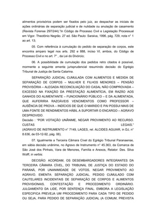 alimentos provisórios podem ser fixados pelo juiz, ao despachar as iniciais de
ações ordinárias de separação judicial e de nulidade ou anulação de casamento
(Revista Forense 297/244).”In Código de Processo Civil e Legislação Processual
em Vigor. Theotônio Negrão. 27 ed. São Paulo: Saraiva, 1996, pág. 729, nota n° 1
ao art. 13;
05. Com referência à cumulação do pedido de separação de corpos, este
encontra amparo legal nos arts. 292 e 888, inciso VI, ambos, do Código de
Processo Civil e no art. 7° , da Lei do Divórcio;
06. A possibilidade de cumulação dos pedidos retro citados é possível,
mormente a seguinte ementa jurisprudencial resumindo decisão do Egrégio
Tribunal de Justiça de Santa Catarina.
SEPARAÇÃO JUDICIAL CUMULADA COM ALIMENTOS E MEDIDA DE
SEPARAÇÃO DE CORPOS – MULHER E FILHOS MENORES – PENSÃO
PROVISÓRIA – ALEGADA RECONCILIAÇÃO DO CASAL NÃO COMPROVADA –
EXCESSO NA FIXAÇÃO DA PRESTAÇÃO ALIMENTÍCIA, EM RAZÃO AOS
GANHOS DO ALIMENTANTE – FUNCIONÁRIO PÚBLICO – E DA ALIMENTADA,
QUE AUFERIRIA RAZOÁVEIS VENCIMENTOS COMO PROFESSOR –
AUSÊNCIA DE PROVA – INDÍCIOS DE QUE O MARIDO E PAI POSSUI MAIS DE
UMA FONTE DE RENDIMENTOS HÁBIL A SUPORTAR O ENCARGO – AGRAVO
DESPROVIDO.
Decisão : “POR VOTAÇÃO UNÂNIME, NEGAR PROVIMENTO AO RECURSO.
CUSTAS LEGAIS.”
(AGRAVO DE INSTRUMENTO n° 7149, LAGES, rel. ALCIDES AGUIAR, in DJ, n°
8.636, de 03-12-92, pág. 06).
07. Igualmente a Terceira Câmara Cível do Egrégio Tribunal Paranaense,
em sábia decisão unânime, no Agravo de Instrumento n° 45.363, da Comarca de
São José dos Pinhais, Vara de Menores, Família e Anexos, Relator: Des. Silva
Wolff, in verbis:
DECISÃO: ACORDAM, OS DESEMBARGADORES INTEGRANTES DA
TERCEIRA CÂMARA CÍVEL, DO TRIBUNAL DE JUSTIÇA DO ESTADO DO
PARANÁ, POR UNANIMIDADE DE VOTOS, NEGAR PROVIMENTO AO
AGRAVO. EMENTA: SEPARAÇÃO JUDICIAL. PEDIDO CUMULADO COM
CAUTELARES INCIDENTAIS DE SEPARAÇÃO DE CORPOS E ALIMENTOS
PROVISIONAIS. CONTESTAÇÃO E PROCEDIMENTO ORDINÁRIO.
JULGAMENTO DA LIDE, POR SENTENÇA FINAL. EMBORA A LEGISLAÇÃO
ESPECIFICA PREVEJA UM PROCEDIMENTO PARA CADA TIPO DE PEDIDO
OU SEJA, PARA PEDIDO DE SEPARAÇÃO JUDICIAL (A COMUM, PREVISTA
 