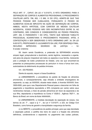 PELO ART. 5° , CAPUT, DA LEI n° 6.515/77), O RITO ORDINÁRIO; PARA A
SEPARAÇÃO DE CORPOS E ALIMENTOS PROVISIONAIS, O PROCEDIMENTO
CAUTELAR (ARTS. 796, 852, I E 888, VI DO CPC), ADMITE-SE QUE TAIS
PEDIDOS POSSAM SER CUMULADOS, PORQUANTO O PEDIDO DE
ALIMENTOS ACHA-SE IMPLÍCITO NA AÇÃO DE SEPARAÇÃO DE CORPOS,
AMBOS, NESTA HIPÓTESE, COM CARÁTER DE MEDIDA CAUTELAR
INCIDENTAL. ESSES PEDIDOS NÃO SÃO INCOMPATÍVEIS ENTRE SI; AO
CONTRARIO, SÃO CONEXOS E CONSEQÜENTES AO PEDIDO PRINCIPAL
(ART. 292, E PARÁGRAFO 1 DO CPC), TANTO QUE NENHUM TUMULTO
PROCESSUAL ACARRETARIA O PROCEDIMENTO PASSANDO, APÓS, A
CONTESTAÇÃO A SER OBSERVADO O RITO ORDINÁRIO (ART. 34, DA LEI
N.6515/77), PROPICIANDO O JULGAMENTO DA LIDE, POR SENTENÇA FINAL.
RECURSO IMPROVIDO. SEGREDO DE JUSTIÇA – N.I
D ecisão: Unânime
08. Assim sendo Excelência, a pretensão da SEPARANDA encontra
amparo legal, jurisprudencial e doutrinário, sendo legítima, necessária e urgente,
sob pena de prejuízo irreparável sob todos os aspectos à sua família, merecendo
pois a proteção da tutela jurisdicional do Estado, uma vez que encontram-se
presentes os pressupostos processuais do periculum in mora e fumus boni iuris,
autorizadores do deferimento de pedidos liminares.
VII – DO PEDIDO:
Diante do exposto, requer a Vossa Excelência:
a) LIMINARMENTE, a procedência do pedido de fixação de alimentos
provisionais, e conseqüentemente, seja oficiada a entidade empregadora do
separando, ou seja, ao XXXXXX, situada nesta cidade, à Avenida XXXXXX, fone:
3000-0000, para que o seu Departamento Pessoal passe a descontar em folha de
pagamento a importância equivalente a 50% (cinqüenta por cento) sobre seus
rendimentos mensais, a título de pensão alimentícia em favor da separanda e de
sua filha, depositando a importância na Conta n° 8329-2 , Agência 7827-1 , do
Banco do Brasil, em nome da titular AAAAAAA ;
b) LIMINARMENTE, a imediata decretação da separação de corpos, nos
termos do art. 7° , caput e § 1° , da Lei n° 6.515/77, e 223, do Código Civil
Brasileiro, como forma de garantir a tranqüilidade e segurança da família;
c) no MÉRITO, a procedência do pedido principal, para que seja decretada
a separação judicial, a partilha dos bens do casal e a fixação dos alimentos
definitivos, condenando-se o separando no pagamento das custas judiciais,
 