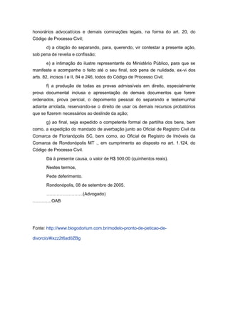 honorários advocatícios e demais cominações legais, na forma do art. 20, do
Código de Processo Civil;
d) a citação do separando, para, querendo, vir contestar a presente ação,
sob pena de revelia e confissão;
e) a intimação do ilustre representante do Ministério Público, para que se
manifeste e acompanhe o feito até o seu final, sob pena de nulidade, ex-vi dos
arts. 82, incisos I e II, 84 e 246, todos do Código de Processo Civil;
f) a produção de todas as provas admissíveis em direito, especialmente
prova documental inclusa e apresentação de demais documentos que forem
ordenados, prova pericial, o depoimento pessoal do separando e testemunhal
adiante arrolada, reservando-se o direito de usar os demais recursos probatórios
que se fizerem necessários ao deslinde da ação;
g) ao final, seja expedido o competente formal de partilha dos bens, bem
como, a expedição do mandado de averbação junto ao Oficial de Registro Civil da
Comarca de Florianópolis SC, bem como, ao Oficial de Registro de Imóveis da
Comarca de Rondonópolis MT ., em cumprimento ao disposto no art. 1.124, do
Código de Processo Civil.
Dá à presente causa, o valor de R$ 500,00 (quinhentos reais).
Nestes termos,
Pede deferimento.
Rondonópolis, 08 de setembro de 2005.
…………………….(Advogado)
………….OAB
Fonte: http://www.blogodorium.com.br/modelo-pronto-de-peticao-de-
divorcio/#ixzz2t6ad0ZBg
 