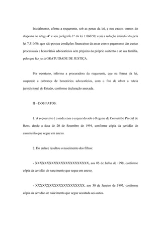 Inicialmente, afirma a requerente, sob as penas da lei, e nos exatos termos do
disposto no artigo 4° e seu parágrafo 1° da lei 1.060/50, com a redação introduzida pela
lei 7.510/86, que não possue condições financeiras de arcar com o pagamento das custas
processuais e honorários advocatícios sem prejuízo do próprio sustento e de sua família,
pelo que faz jus à GRATUIDADE DE JUSTIÇA.
Por oportuno, informa a procuradora da requerente, que na forma da lei,
suspende a cobrança de honorários advocatícios, com o fito de obter a tutela
jurisdicional do Estado, conforme declaração anexada.
II – DOS FATOS:
1. A requerente é casada com o requerido sob o Regime de Comunhão Parcial de
Bens, desde a data de 20 de Setembro de 1994, conforme cópia da certidão de
casamento que segue em anexo.
2. Do enlace resultou o nascimento dos filhos:
- XXXXXXXXXXXXXXXXXXXXXXX, aos 05 de Julho de 1998, conforme
cópia da certidão de nascimento que segue em anexo.
- XXXXXXXXXXXXXXXXXXXXX, aos 30 de Janeiro de 1995, conforme
cópia da certidão de nascimento que segue acostada aos autos.
 
