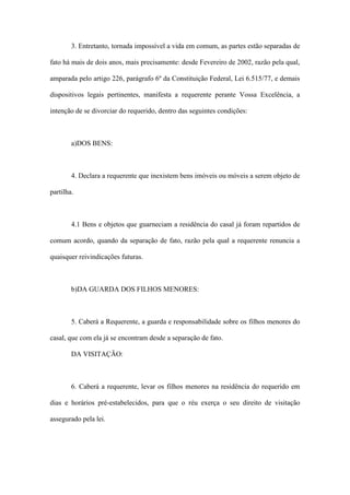 3. Entretanto, tornada impossível a vida em comum, as partes estão separadas de
fato há mais de dois anos, mais precisamente: desde Fevereiro de 2002, razão pela qual,
amparada pelo artigo 226, parágrafo 6º da Constituição Federal, Lei 6.515/77, e demais
dispositivos legais pertinentes, manifesta a requerente perante Vossa Excelência, a
intenção de se divorciar do requerido, dentro das seguintes condições:
a)DOS BENS:
4. Declara a requerente que inexistem bens imóveis ou móveis a serem objeto de
partilha.
4.1 Bens e objetos que guarneciam a residência do casal já foram repartidos de
comum acordo, quando da separação de fato, razão pela qual a requerente renuncia a
quaisquer reivindicações futuras.
b)DA GUARDA DOS FILHOS MENORES:
5. Caberá a Requerente, a guarda e responsabilidade sobre os filhos menores do
casal, que com ela já se encontram desde a separação de fato.
DA VISITAÇÃO:
6. Caberá a requerente, levar os filhos menores na residência do requerido em
dias e horários pré-estabelecidos, para que o réu exerça o seu direito de visitação
assegurado pela lei.
 