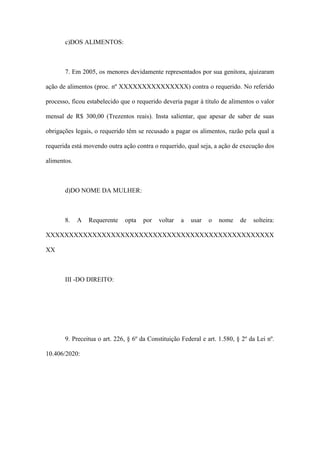 c)DOS ALIMENTOS:
7. Em 2005, os menores devidamente representados por sua genitora, ajuizaram
ação de alimentos (proc. nº XXXXXXXXXXXXXXX) contra o requerido. No referido
processo, ficou estabelecido que o requerido deveria pagar à título de alimentos o valor
mensal de R$ 300,00 (Trezentos reais). Insta salientar, que apesar de saber de suas
obrigações legais, o requerido têm se recusado a pagar os alimentos, razão pela qual a
requerida está movendo outra ação contra o requerido, qual seja, a ação de execução dos
alimentos.
d)DO NOME DA MULHER:
8. A Requerente opta por voltar a usar o nome de solteira:
XXXXXXXXXXXXXXXXXXXXXXXXXXXXXXXXXXXXXXXXXXXXXXXXX
XX
III -DO DIREITO:
9. Preceitua o art. 226, § 6º da Constituição Federal e art. 1.580, § 2º da Lei nº.
10.406/2020:
 
