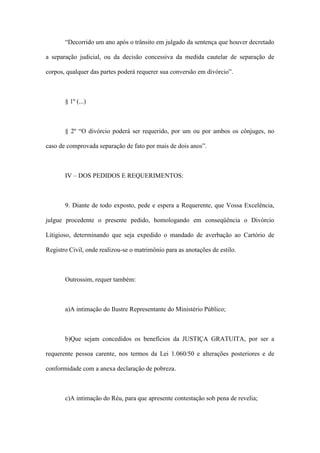 “Decorrido um ano após o trânsito em julgado da sentença que houver decretado
a separação judicial, ou da decisão concessiva da medida cautelar de separação de
corpos, qualquer das partes poderá requerer sua conversão em divórcio”.
§ 1º (...)
§ 2º “O divórcio poderá ser requerido, por um ou por ambos os cônjuges, no
caso de comprovada separação de fato por mais de dois anos”.
IV – DOS PEDIDOS E REQUERIMENTOS:
9. Diante de todo exposto, pede e espera a Requerente, que Vossa Excelência,
julgue procedente o presente pedido, homologando em conseqüência o Divórcio
Litigioso, determinando que seja expedido o mandado de averbação ao Cartório de
Registro Civil, onde realizou-se o matrimônio para as anotações de estilo.
Outrossim, requer também:
a)A intimação do Ilustre Representante do Ministério Público;
b)Que sejam concedidos os benefícios da JUSTIÇA GRATUITA, por ser a
requerente pessoa carente, nos termos da Lei 1.060/50 e alterações posteriores e de
conformidade com a anexa declaração de pobreza.
c)A intimação do Réu, para que apresente contestação sob pena de revelia;
 