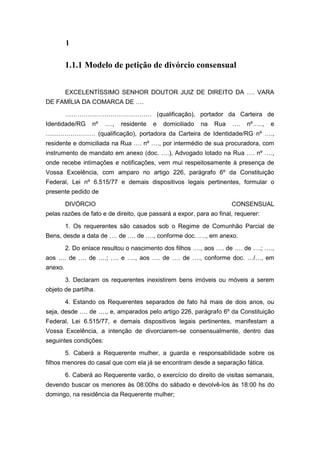 1
1.1.1 Modelo de petição de divórcio consensual
EXCELENTÍSSIMO SENHOR DOUTOR JUIZ DE DIREITO DA …. VARA
DE FAMÍLIA DA COMARCA DE ….
…………………………………… (qualificação), portador da Carteira de
Identidade/RG nº …., residente e domiciliado na Rua …. nº….., e
…………………… (qualificação), portadora da Carteira de Identidade/RG nº ….,
residente e domiciliada na Rua …. nº …., por intermédio de sua procuradora, com
instrumento de mandato em anexo (doc. ….), Advogado lotado na Rua …. nº ….,
onde recebe intimações e notificações, vem mui respeitosamente à presença de
Vossa Excelência, com amparo no artigo 226, parágrafo 6º da Constituição
Federal, Lei nº 6.515/77 e demais dispositivos legais pertinentes, formular o
presente pedido de
DIVÓRCIO CONSENSUAL
pelas razões de fato e de direito, que passará a expor, para ao final, requerer:
1. Os requerentes são casados sob o Regime de Comunhão Parcial de
Bens, desde a data de …. de …. de …., conforme doc. …., em anexo.
2. Do enlace resultou o nascimento dos filhos …., aos …. de …. de ….; ….,
aos …. de …. de ….; …. e …., aos …. de …. de …., conforme doc. …/…, em
anexo.
3. Declaram os requerentes inexistirem bens imóveis ou móveis a serem
objeto de partilha.
4. Estando os Requerentes separados de fato há mais de dois anos, ou
seja, desde …. de …., e, amparados pelo artigo 226, parágrafo 6º da Constituição
Federal, Lei 6.515/77, e demais dispositivos legais pertinentes, manifestam a
Vossa Excelência, a intenção de divorciarem-se consensualmente, dentro das
seguintes condições:
5. Caberá a Requerente mulher, a guarda e responsabilidade sobre os
filhos menores do casal que com ela já se encontram desde a separação fática.
6. Caberá ao Requerente varão, o exercício do direito de visitas semanais,
devendo buscar os menores às 08:00hs do sábado e devolvê-los às 18:00 hs do
domingo, na residência da Requerente mulher;
 
