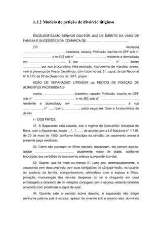 1.1.2 Modelo de petição de divórcio litigioso
EXCELENTÍSSIMO SENHOR DOUTOR JUIZ DE DIREITO DA VARA DE
FAMÍLIA E SUCESSÕES DA COMARCA DE ………………………………….
(10 espaços)
…………………………………., brasileira, casada, Profissão, inscrita no CPF sob n°
……………………… e no RG sob n° ……………………….., residente e domiciliada
em ……………………………, à rua ………………………. , n° ….., bairro
……………., por sua procuradora infra-assinada, instrumento de mandato anexo,
vem à presença de Vossa Excelência, com fulcro no art. 5°, caput, da Lei Nacional
n° 6.515, de 26 de Dezembro de 1977, propor
AÇÃO DE SEPARAÇÃO LITIGIOSA c/c PEDIDO DE FIXAÇÃO DE
ALIMENTOS PROVISIONAIS
contra ……………………….., brasileiro, casado, Profissão, inscrito no CPF
sob n° ………………………………… e no RG sob n° ………………………………,
residente e domiciliado em …………………………………………, à rua
………………, n° ….., bairro ………….., pelos seguintes fatos e fundamentos de
direito:
I – DOS FATOS:
01. A Separanda está casada, sob o regime da Comunhão Universal de
Bens, com o Separando, desde …/…/……, de acordo com a Lei Nacional n° 1.110,
de 23 de maio de 1950, conforme fotocópia da certidão de casamento anexa à
presente peça vestibular;
02. Como não puderam ter filhos naturais, resolveram, em comum acordo,
adotar ………………………………, atualmente maior de idade, conforme
fotocópias das certidões de nascimento anexas à presente exordial;
03. Ocorre, que há mais ou menos 01 (um) ano, desmotivadamente, o
separando vem descumprindo com suas obrigações de cônjuge-varão, no tocante
ao sustento da família, companheirismo, afetividade com a esposa e filhos,
proteção, manutenção das demais despesas do lar e chegando em casa
embriagado e deixando de ter relações conjugais com a esposa, estando também
envolvido com prostitutas e jogos de azar;
04. Durante todo o período acima descrito, o separando não dirigiu
nenhuma palavra sutil à esposa, apesar de viverem sob o mesmo teto, dormindo
 