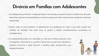 Os adolescentes enfrentam mudanças físicas e emocionais, enquanto buscam se diferenciar dos pais.
Nessa fase, precisam de estabilidade, e o divórcio pode gerar forte ressentimento devido às mudanças
inesperadas.
Muitas vezes, os pais envolvem os adolescentes nos problemas do casal, o que pode resultar em
conflitos de lealdade. Isso pode levar os jovens a adotar comportamentos acusatórios ou
autodestrutivos.
Divórcio em Famílias com Adolescentes
Os adolescentes podem ser colocados no meio dos conflitos, atuando como
mensageiros, informantes ou ouvindo críticas entre os pais. Isso intensifica o
estresse emocional e pode forçá-los a escolher lados, prejudicando suas
relações familiares.
 