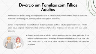 Mesmo ao sair de casa e seguir suas próprias vidas, os filhos adultos podem sentir a perda da estrutura
familiar e o "ninho seguro", além de possível sensação de abandono.
Com o rompimento do modelo familiar de conjugalidade, os filhos adultos podem começar a refletir
sobre seus próprios relacionamentos amorosos, temendo a repetição do divórcio em suas vidas
pessoais.
Divórcio em Famílias com Filhos
Adultos
Os pais, ao enfrentar a solidão, podem solicitar mais atenção e apoio dos filhos
adultos, colocando-os em situações de responsabilidade emocional que não
lhes pertencem, o que pode gerar tensões e desequilíbrio nas relações
familiares.
 