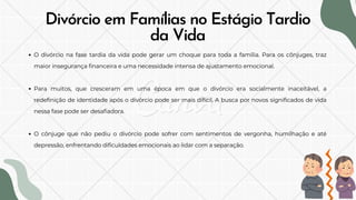 Divórcio em Famílias no Estágio Tardio
da Vida
O divórcio na fase tardia da vida pode gerar um choque para toda a família. Para os cônjuges, traz
maior insegurança financeira e uma necessidade intensa de ajustamento emocional.
Para muitos, que cresceram em uma época em que o divórcio era socialmente inaceitável, a
redefinição de identidade após o divórcio pode ser mais difícil. A busca por novos significados de vida
nessa fase pode ser desafiadora.
O cônjuge que não pediu o divórcio pode sofrer com sentimentos de vergonha, humilhação e até
depressão, enfrentando dificuldades emocionais ao lidar com a separação.
 