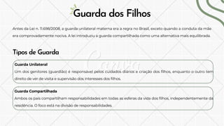 Antes da Lei n. 11.698/2008, a guarda unilateral materna era a regra no Brasil, exceto quando a conduta da mãe
era comprovadamente nociva. A lei introduziu a guarda compartilhada como uma alternativa mais equilibrada.
Guarda dos Filhos
Tipos de Guarda
Guarda Unilateral
Um dos genitores (guardião) é responsável pelos cuidados diários e criação dos filhos, enquanto o outro tem
direito de ver de visita e supervisão dos interesses dos filhos.
Guarda Compartilhada
Ambos os pais compartilham responsabilidades em todas as esferas da vida dos filhos, independentemente da
residência. O foco está na divisão de responsabilidades.
 