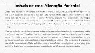 Estudo de caso: Alienação Pariental
João e Maria, casados por cinco anos e com dois filhos (Vitória, 13 anos, e Vitor, 9 anos), estavam separados há
oito anos. A guarda das crianças era da mãe, com visitas regulamentadas ao pai. A relação entre Vitória e João
estava rompida há seis anos devido a conflitos familiares, enquanto Vitor experienciava uma relação
conturbada com o pai, marcada por agressividade e ciúmes. Maria relatou que João era ausente na vida familiar
e que a dinâmica familiar foi impactada por agressões verbais e físicas, resultando em medo e insegurança nas
crianças.
Vitor, em avaliações psicológicas, expressou medo em relação ao pai e evitava situações que pudessem levá-lo
a um encontro com ele. A relação de Vitor com o padrasto era saudável, proporcionando um ambiente seguro.
Apesar dos medos e traumas relacionados ao pai, Vitor desejava um relacionamento pacífico, mas era
constantemente afetado pela instabilidade emocional de João, que utilizava o filho como objeto de disputa em
sua relação conturbada com Maria. As tensões entre os pais refletiram negativamente no desenvolvimento
emocional de Vitor, que enfrentava ansiedade, baixa autoestima e dificuldades nas relações sociais.
 