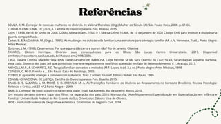 SOUZA, R. M. Começar de novo: as mulheres no divórcio. In: Valéria Meirelles. (Org.) Mulher do Século XXI. São Paulo: Roca, 2008. p. 61-66.
CONSELHO NACIONAL DE JUSTIÇA. Cartilha do Divórcio para os Pais. Brasília, 2015.
Lei n. 11.698, de 13 de junho de 2008. (2008). Altera os arts. 1.583 e 1.584 da Lei no 10.406, de 10 de janeiro de 2002 Código Civil, para instituir e disciplinar a
guarda compartilhada.
Carter, B. & McGoldrick, M. (Orgs.). (1995). As mudanças no ciclo de vida familiar: uma estrutura para a terapia familiar (M. A. V. Veronese, Trad.). Porto Alegre:
Artes Médicas.
Gottman, J. M. (1998). Casamentos: Por que alguns dão certo e outros não? Rio de Janeiro: Objetiva
TAVARES, Cleiton Henrique. Divórcio suas consequências para os filhos. São Lucas Centro Universitário. 2017. Disponível
em:https://repositorio.saolucas.edu.br//Acesso em:21/08/2020.
CRUZ, Daiane Cristina Macedo; SANTANA, Elane Carvalho de; BARBOSA, Laíge Pereira; SILVA, Sara Querzia da Cruz; SILVA, Sarah Raquel Siqueira; Barbosa,
Vera Lúcia. Divórcio dos pais: até que ponto isso interfere negativamente nos filhos que estão em fase de desenvolvimento. V.1. Aracaju, 2013.
NICHOLS, M.P., & SCHWARTZ, R.C. Terapia familiar: conceitos e métodos (M.F. Lopes, trad. 3.a ed.) Porto alegre: Artes Médicas, 1998.
CERVENY, C. M. O. Família e.... São Paulo: Casa do Psicólogo, 2006.
TEYBER, E. Ajudando crianças a conviver com o divórcio. Trad. Carmen Youssef. Editora Nobel: São Paulo, 1995.
CONSELHO NACIONAL DE JUSTIÇA. Cartilha do Divórcio para os Pais. Brasília, 2015.
CANO. D. S. GABARRA L. M. MORÉ. C. O. CREPALDI M. A. As Transições Familiares do Divórcio ao Recasamento no Contexto Brasileiro. Revista Psicologia:
Reflexão e Crítica. vol.22 nº.2 Porto Alegre – 2009
BAIR. D. Começar de novo: o divórcio na terceira idade. Trad. Fal Azevedo. Rio de Janeiro: Rocco, 2010.
Um estudo de caso sobre o lugar dos filhos na separação dos pais; 2014; Monografia; (Aperfeiçoamento/Especialização em Especialização em Infância e
Família) - Universidade Federal do Rio Grande do Sul; Orientador: Débora Silva de Oliveira.
IBGE - Instituto Brasileiro de Geografia e estatística. Estatísticas do Registro Civil, 2014.
Referências
 