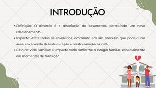Definição: O divórcio é a dissolução do casamento, permitindo um novo
relacionamento
Impacto: Afeta todos os envolvidos, ocorrendo em um processo que pode durar
anos, envolvendo desestruturação e reestruturação da vida.
Ciclo de Vida Familiar: O impacto varia conforme o estágio familiar, especialmente
em momentos de transição.
INTRODUÇÃO
 