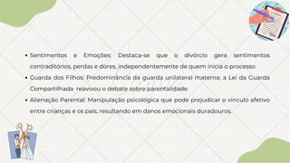 Sentimentos e Emoções: Destaca-se que o divórcio gera sentimentos
contraditórios, perdas e dores, independentemente de quem inicia o processo.
Guarda dos Filhos: Predominância da guarda unilateral materna; a Lei da Guarda
Compartilhada reavivou o debate sobre parentalidade.
Alienação Parental: Manipulação psicológica que pode prejudicar o vínculo afetivo
entre crianças e os pais, resultando em danos emocionais duradouros.
 