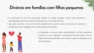 Divórcio em famílias com filhos pequenos
O nascimento de um filho pode gerar tensões na relação conjugal, muitas vezes colocando a
parentalidade em primeiro plano e enfraquecendo a intimidade do casal;
Isso pode aumentar o risco de divórcio, especialmente quando os pais se concentram apenas no
cuidado da criança, negligenciando o relacionamento entre eles.
A separação ou divórcio afeta profundamente os filhos pequenos,
levando-os a uma "regressão" comportamental. Eles podem retomar
hábitos infantis já superados, como chupar o dedo, ter pesadelos ou se
sentir inseguros.
 