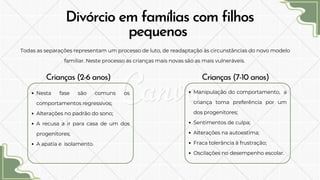 Divórcio em famílias com filhos
pequenos
Todas as separações representam um processo de luto, de readaptação às circunstâncias do novo modelo
familiar. Neste processo as crianças mais novas são as mais vulneráveis.
Crianças (2-6 anos) Crianças (7-10 anos)
Nesta fase são comuns os
comportamentos regressivos;
Alterações no padrão do sono;
A recusa a ir para casa de um dos
progenitores;
A apatia e isolamento.
Manipulação do comportamento, a
criança toma preferência por um
dos progenitores;
Sentimentos de culpa;
Alterações na autoestima;
Fraca tolerância à frustração;
Oscilações no desempenho escolar.
 