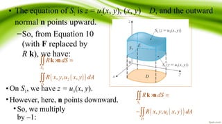 • The equation of S2 is z = u2(x, y), (x, y) D, and the outward
normal n points upward.
–So, from Equation 10
(with F replaced by
R k), we have:
( )( )
2
2, , ,
S
D
R dS
R x y u x y dA
× =∫∫
∫∫
k n
•On S1, we have z = u1(x, y).
•However, here, n points downward.
• So, we multiply
by –1:
( )( )
1
1, , ,
S
D
R dS
R x y u x y dA
× =
−
∫∫
∫∫
k n
 