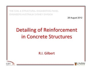 THE CIVIL & STRUCTURAL ENGINEERING PANEL
THE CIVIL & STRUCTURAL ENGINEERING PANEL
ENGINEERS AUSTRALIA SYDNEY DIVISION
ENGINEERS AUSTRALIA SYDNEY DIVISION
28 August 2012
Detailing of Reinforcement
Detailing of Reinforcement
in Concrete Structures
in Concrete Structures
R.I. Gilbert
R.I. Gilbert
 