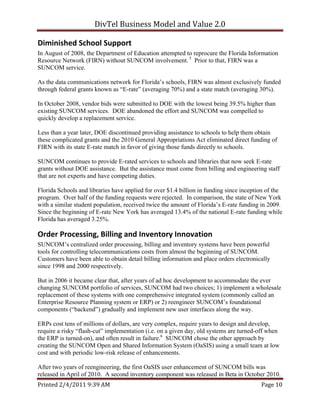DivTel Business Model and Value 2.0 

Diminished School Support 
In August of 2008, the Department of Education attempted to reprocure the Florida Information
Resource Network (FIRN) without SUNCOM involvement. 5 Prior to that, FIRN was a
SUNCOM service.

As the data communications network for Florida’s schools, FIRN was almost exclusively funded
through federal grants known as “E-rate” (averaging 70%) and a state match (averaging 30%).

In October 2008, vendor bids were submitted to DOE with the lowest being 39.5% higher than
existing SUNCOM services. DOE abandoned the effort and SUNCOM was compelled to
quickly develop a replacement service.

Less than a year later, DOE discontinued providing assistance to schools to help them obtain
these complicated grants and the 2010 General Appropriations Act eliminated direct funding of
FIRN with its state E-rate match in favor of giving those funds directly to schools.

SUNCOM continues to provide E-rated services to schools and libraries that now seek E-rate
grants without DOE assistance. But the assistance must come from billing and engineering staff
that are not experts and have competing duties.

Florida Schools and libraries have applied for over $1.4 billion in funding since inception of the
program. Over half of the funding requests were rejected. In comparison, the state of New York
with a similar student population, received twice the amount of Florida’s E-rate funding in 2009.
Since the beginning of E-rate New York has averaged 13.4% of the national E-rate funding while
Florida has averaged 3.25%.

Order Processing, Billing and Inventory Innovation 
SUNCOM’s centralized order processing, billing and inventory systems have been powerful
tools for controlling telecommunications costs from almost the beginning of SUNCOM.
Customers have been able to obtain detail billing information and place orders electronically
since 1998 and 2000 respectively.

But in 2006 it became clear that, after years of ad hoc development to accommodate the ever
changing SUNCOM portfolio of services, SUNCOM had two choices; 1) implement a wholesale
replacement of these systems with one comprehensive integrated system (commonly called an
Enterprise Resource Planning system or ERP) or 2) reengineer SUNCOM’s foundational
components (“backend”) gradually and implement new user interfaces along the way.

ERPs cost tens of millions of dollars, are very complex, require years to design and develop,
require a risky “flash-cut” implementation (i.e. on a given day, old systems are turned-off when
the ERP is turned-on), and often result in failure.6 SUNCOM chose the other approach by
creating the SUNCOM Open and Shared Information System (OaSIS) using a small team at low
cost and with periodic low-risk release of enhancements.

After two years of reengineering, the first OaSIS user enhancement of SUNCOM bills was
released in April of 2010. A second inventory component was released in Beta in October 2010.
Printed 2/4/2011 9:39 AM                                                                 Page 10 
 