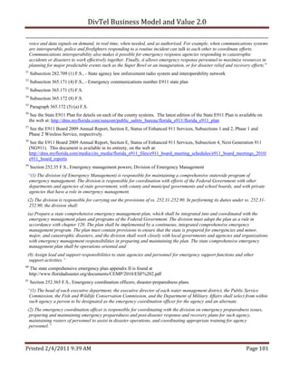 DivTel Business Model and Value 2.0 

     voice and data signals on demand, in real time, when needed, and as authorized. For example, when communications systems
     are interoperable, police and firefighters responding to a routine incident can talk to each other to coordinate efforts.
     Communications interoperability also makes it possible for emergency response agencies responding to catastrophic
     accidents or disasters to work effectively together. Finally, it allows emergency response personnel to maximize resources in
     planning for major predictable events such as the Super Bowl or an inauguration, or for disaster relief and recovery efforts.”
51
     Subsection 282.709 (1) F.S., - State agency law enforcement radio system and interoperability network
52
     Subsection 365.171 (4) F.S., - Emergency communications number E911 state plan
53
     Subsection 365.171 (5) F.S.
54
     Subsection 365.172 (8) F.S.
55
     Paragraph 365.172 (5) (a) F.S.
56
      See the State E911 Plan for details on each of the county systems. The latest edition of the State E911 Plan is available on
     the web at: http://dms.myflorida.com/suncom/public_safety_bureau/florida_e911/florida_e911_plan
57
     See the E911 Board 2009 Annual Report, Section E, Status of Enhanced 911 Services, Subsections 1 and 2, Phase 1 and
     Phase 2 Wireless Service, respectively.
58
      See the E911 Board 2009 Annual Report, Section E, Status of Enhanced 911 Services, Subsection 4, Next Generation 911
     (NG911). This document is available in its entirety, on the web at:
     http://dms.myflorida.com/media/cits_media/florida_e911_files/e911_board_meeting_schedules/e911_board_meetings_2010/
     e911_board_reports
59
     Section 252.35 F.S., Emergency management powers; Division of Emergency Management
 “(1) The division (of Emergency Management) is responsible for maintaining a comprehensive statewide program of
 emergency management. The division is responsible for coordination with efforts of the Federal Government with other
 departments and agencies of state government, with county and municipal governments and school boards, and with private
 agencies that have a role in emergency management.
 (2) The division is responsible for carrying out the provisions of ss. 252.31-252.90. In performing its duties under ss. 252.31-
  252.90, the division shall:
 (a) Prepare a state comprehensive emergency management plan, which shall be integrated into and coordinated with the
  emergency management plans and programs of the Federal Government. The division must adopt the plan as a rule in
  accordance with chapter 120. The plan shall be implemented by a continuous, integrated comprehensive emergency
  management program. The plan must contain provisions to ensure that the state is prepared for emergencies and minor,
  major, and catastrophic disasters, and the division shall work closely with local governments and agencies and organizations
  with emergency management responsibilities in preparing and maintaining the plan. The state comprehensive emergency
  management plan shall be operations oriented and:
 (8) Assign lead and support responsibilities to state agencies and personnel for emergency support functions and other
  support activities.”
60
     The state comprehensive emergency plan appendix II is found at
     http://www.floridadisaster.org/documents/CEMP/2010/ESF%202.pdf
61
     Section 252.365 F.S., Emergency coordination officers; disaster-preparedness plans
 “(1) The head of each executive department, the executive director of each water management district, the Public Service
 Commission, the Fish and Wildlife Conservation Commission, and the Department of Military Affairs shall select from within
 such agency a person to be designated as the emergency coordination officer for the agency and an alternate.
 (2) The emergency coordination officer is responsible for coordinating with the division on emergency preparedness issues,
  preparing and maintaining emergency preparedness and post-disaster response and recovery plans for such agency,
  maintaining rosters of personnel to assist in disaster operations, and coordinating appropriate training for agency
  personnel.”



Printed 2/4/2011 9:39 AM                                                                                                 Page 101 
 